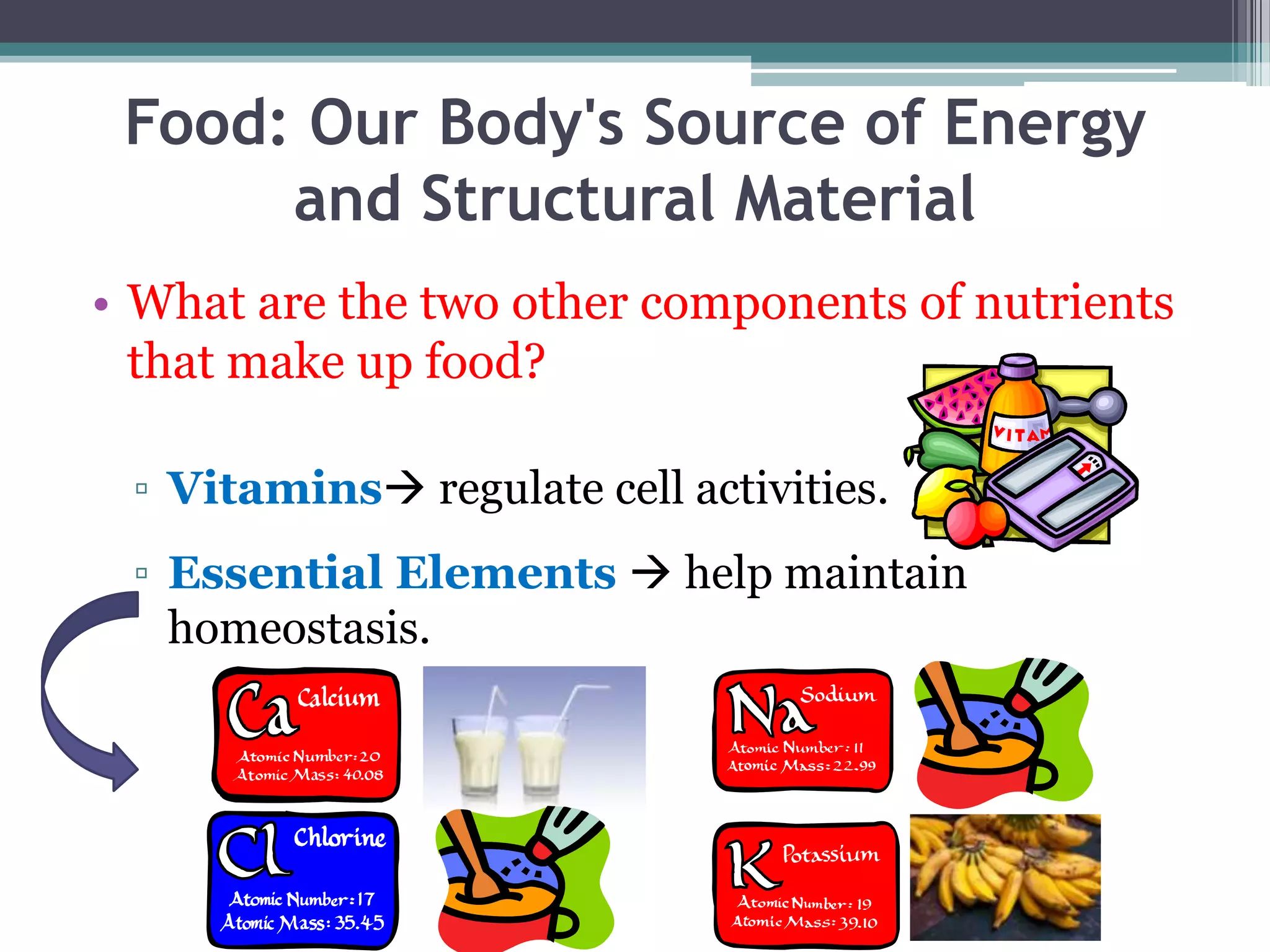 Food: Our Body's Source of Energy
      and Structural Material
• What are the two other components of nutrients
  that make up food?

 ▫ Vitamins regulate cell activities.
 ▫ Essential Elements  help maintain
   homeostasis.
 
