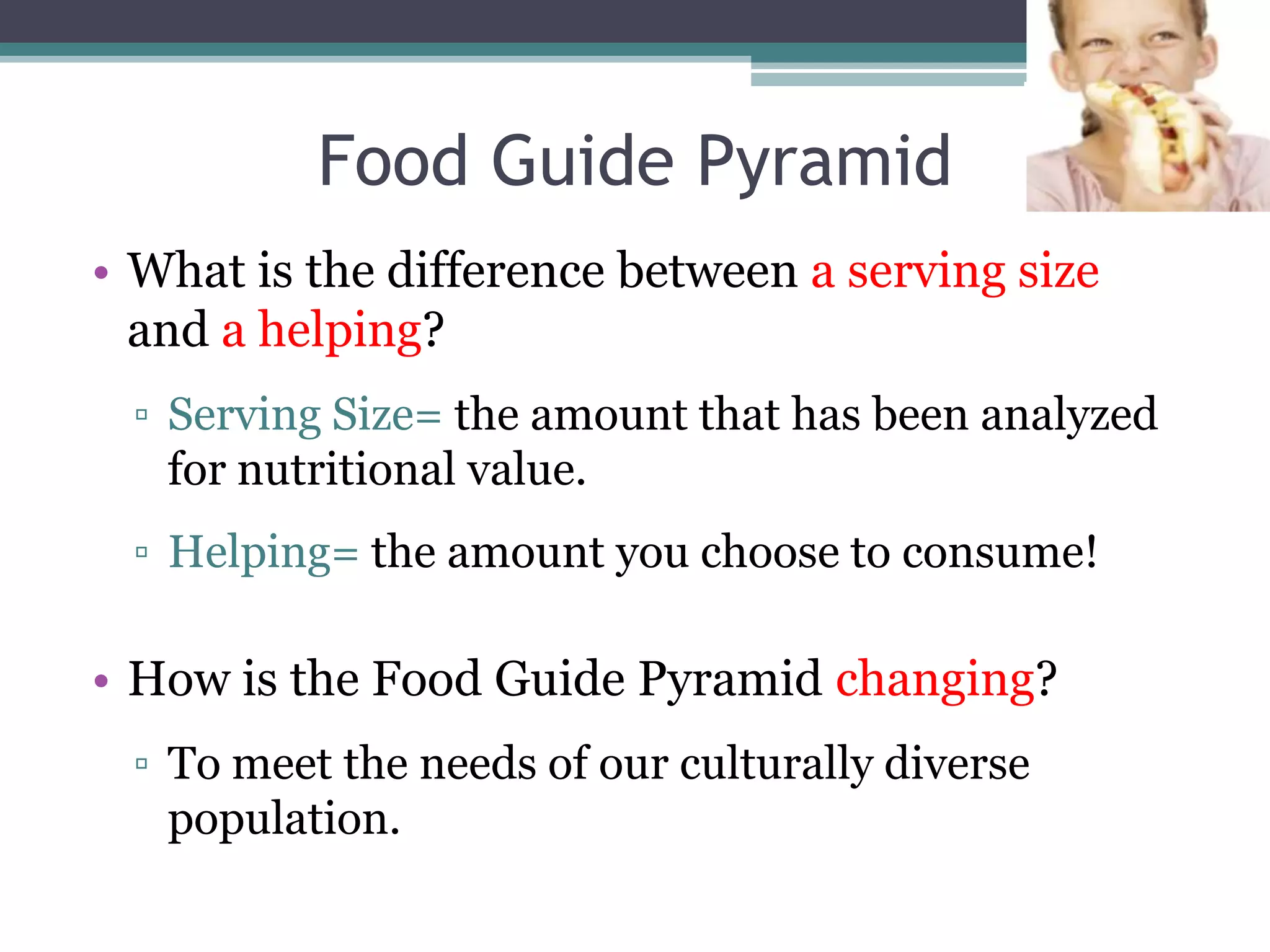 Food Guide Pyramid
• What is the difference between a serving size
  and a helping?
 ▫ Serving Size= the amount that has been analyzed
   for nutritional value.
 ▫ Helping= the amount you choose to consume!

• How is the Food Guide Pyramid changing?
 ▫ To meet the needs of our culturally diverse
   population.
 