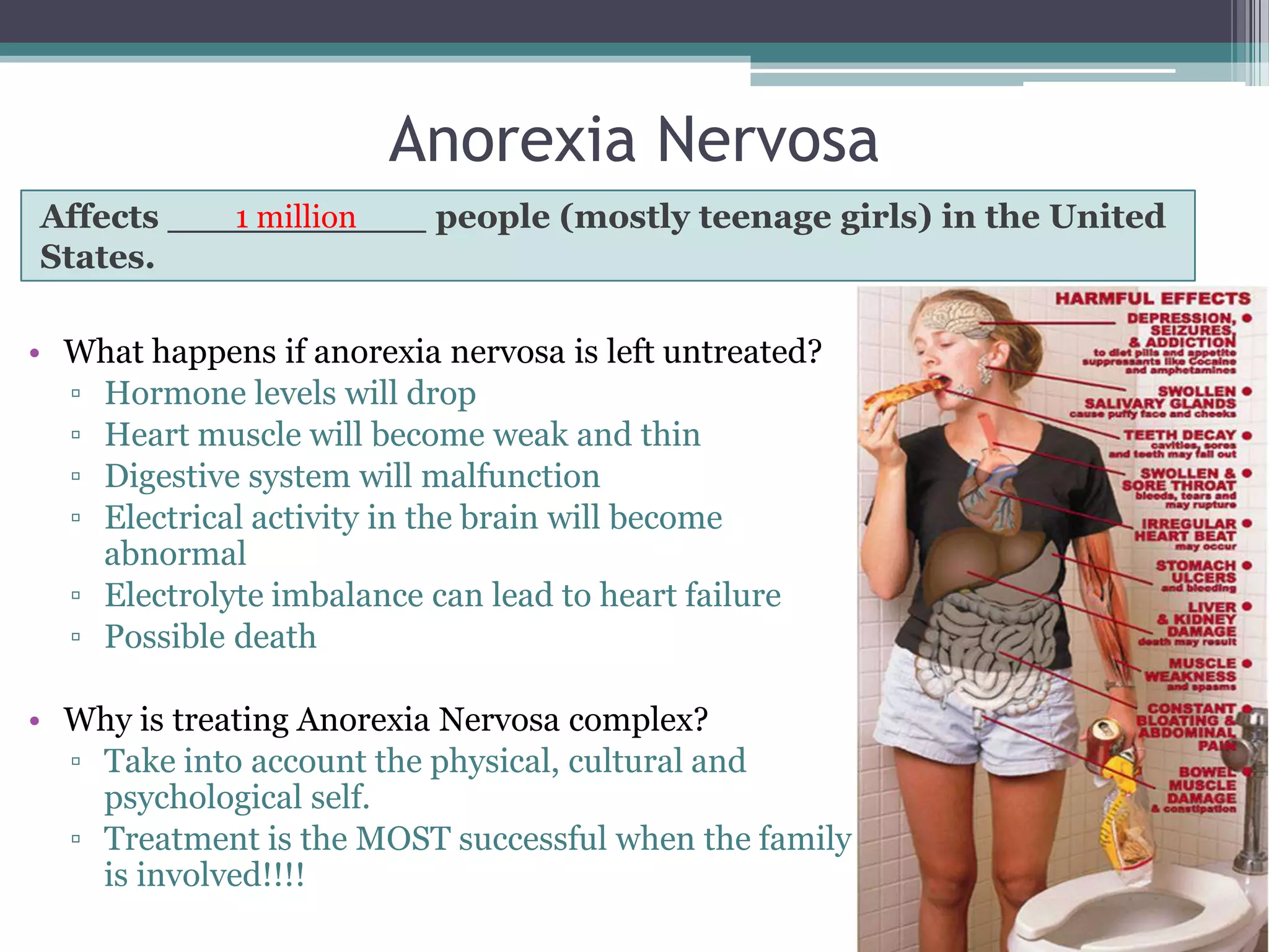 Anorexia Nervosa
Affects ___________ people (mostly teenage girls) in the United
           1 million
States.

• What happens if anorexia nervosa is left untreated?
  ▫ Hormone levels will drop
  ▫ Heart muscle will become weak and thin
  ▫ Digestive system will malfunction
  ▫ Electrical activity in the brain will become
    abnormal
  ▫ Electrolyte imbalance can lead to heart failure
  ▫ Possible death

• Why is treating Anorexia Nervosa complex?
  ▫ Take into account the physical, cultural and
    psychological self.
  ▫ Treatment is the MOST successful when the family
    is involved!!!!
 