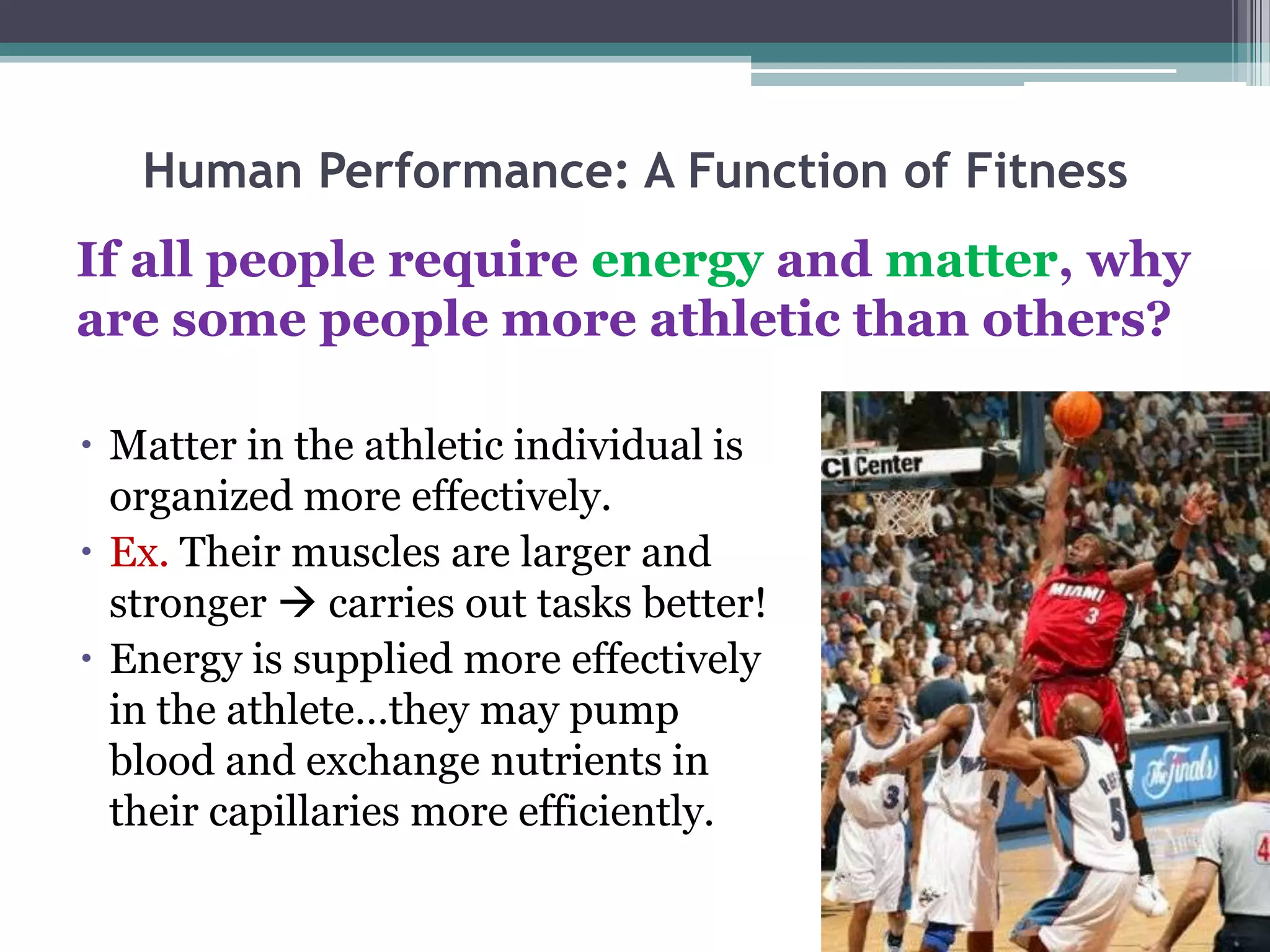 Human Performance: A Function of Fitness
If all people require energy and matter, why
are some people more athletic than others?

 Matter in the athletic individual is
  organized more effectively.
 Ex. Their muscles are larger and
  stronger  carries out tasks better!
 Energy is supplied more effectively
  in the athlete…they may pump
  blood and exchange nutrients in
  their capillaries more efficiently.
 