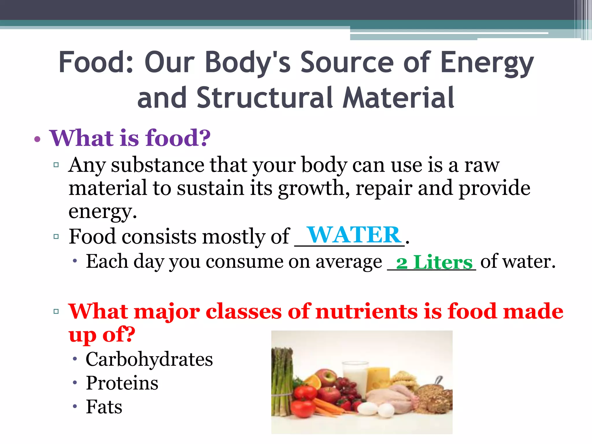 Food: Our Body's Source of Energy
       and Structural Material
• What is food?
 ▫ Any substance that your body can use is a raw
   material to sustain its growth, repair and provide
   energy.
                              WATER
 ▫ Food consists mostly of ________.
    Each day you consume on average _______ of water.
                                      2 Liters

 ▫ What major classes of nutrients is food made
   up of?
    Carbohydrates
    Proteins
    Fats
 