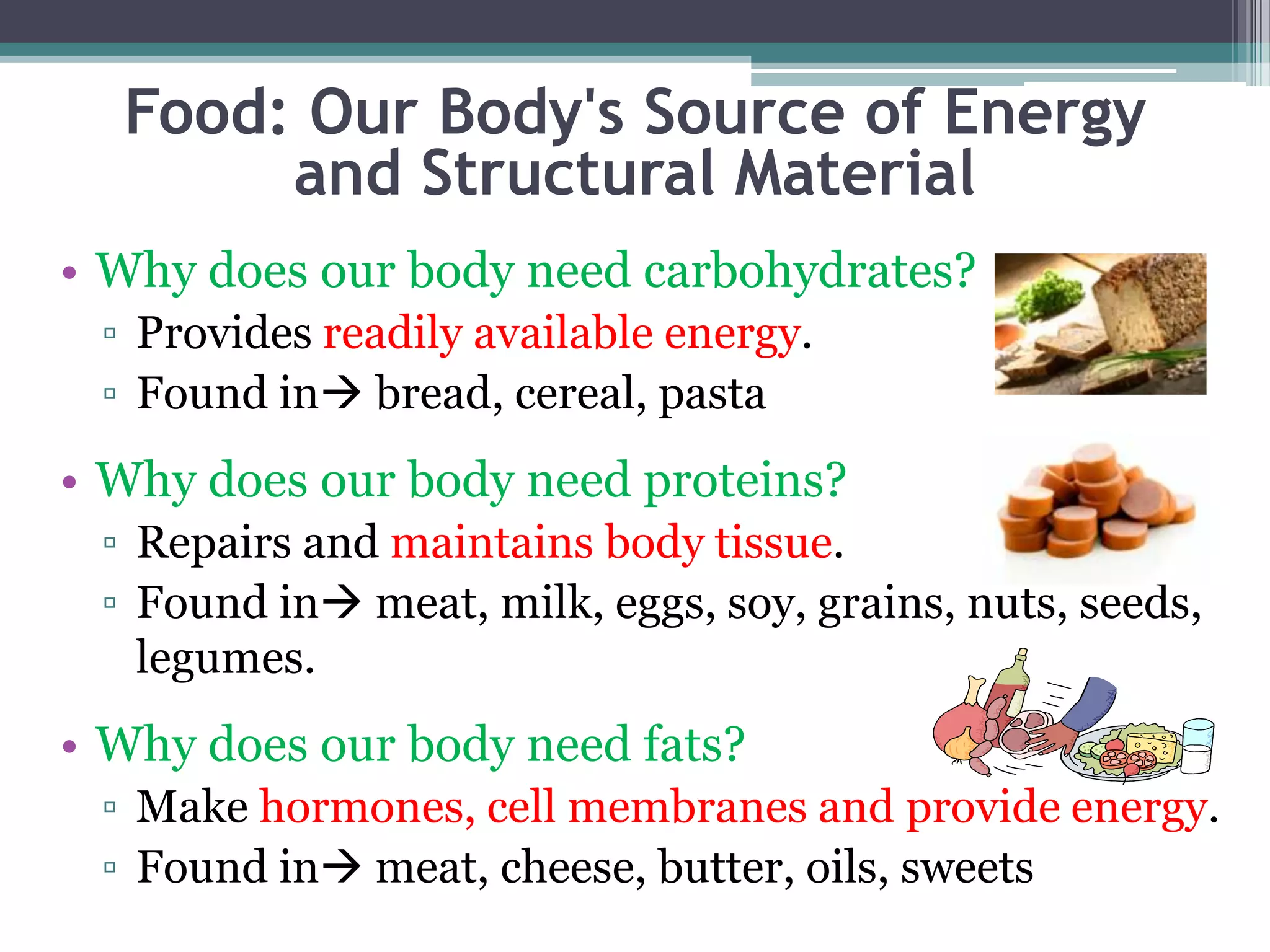 Food: Our Body's Source of Energy
       and Structural Material
• Why does our body need carbohydrates?
 ▫ Provides readily available energy.
 ▫ Found in bread, cereal, pasta
• Why does our body need proteins?
 ▫ Repairs and maintains body tissue.
 ▫ Found in meat, milk, eggs, soy, grains, nuts, seeds,
   legumes.
• Why does our body need fats?
 ▫ Make hormones, cell membranes and provide energy.
 ▫ Found in meat, cheese, butter, oils, sweets
 