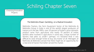Schiling Chapter Seven
Schilling chapter Seven page 129
Choosing Innovation
Projects
The Mahindra Shaan: Gambling on a Radical Innovation
Mahindra Tractors, the Farm Equipment Sector of the Mahindra &
Mahindra Group in India is one of the world’s largest producers of
tractors.a In the late 1990’s, over 20 percent of Indian’s gross domestic
product came from agriculture and nearly 70 percent of Indian
workers were involved in agriculture in some way. a large number of
farmers had plots so small— perhaps 1–3 hectares—that it was
difficult to raise enough funds to buy any tractor at all. Managers at
Mahindra & Mahindra sensed that there might be an opportunity for
a new kind of tractor that better served this market.
 