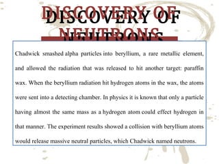 DISCOVERY OF
DISCOVERY OF
NEUTRONS
NEUTRONS

Chadwick smashed alpha particles into beryllium, a rare metallic element,
and allowed the radiation that was released to hit another target: paraffin
wax. When the beryllium radiation hit hydrogen atoms in the wax, the atoms
were sent into a detecting chamber. In physics it is known that only a particle
having almost the same mass as a hydrogen atom could effect hydrogen in
that manner. The experiment results showed a collision with beryllium atoms
would release massive neutral particles, which Chadwick named neutrons.

 