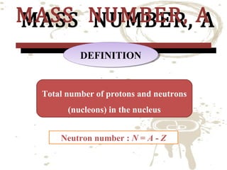 MASS NUMBER, A
MASS NUMBER, A
DEFINITION
DEFINITION

Total number of protons and neutrons
(nucleons) in the nucleus
Neutron number : N = A - Z

 