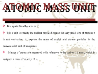 ATOMIC MASS UNIT
ATOMIC MASS UNIT
It is symbolized by amu or u.

It is a unit to specify the nuclear masses because the very small size of protons it

is not convenient to express the mass of nuclei and atomic particles in the
conventional unit of kilograms.
Masses of atoms are measured with reference to the carbon-12 atom, which is
assigned a mass of exactly 12 u.

 