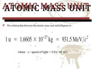 ATOMIC MASS UNIT
ATOMIC MASS UNIT
The relationship between the atomic mass unit and kilogram is :

where c : speed of light = 3.0 x 108 m/s

 