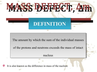 MASS DEFECT, ∆m
MASS DEFECT, ∆m
DEFINITION
DEFINITION

The amount by which the sum of the individual masses
The amount by which the sum of the individual masses
of the protons and neutrons exceeds the mass of intact
of the protons and neutrons exceeds the mass of intact
nucleus
nucleus
It is also known as the difference in mass of the nucleus.

 