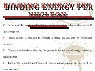 BINDING ENERGY PER
BINDING ENERGY PER
NUCLEON
NUCLEON
Because of the strong nuclear force, the nucleons in a stable nucleus are held

tightly together.

Thus, energy is required to separate a stable nucleus into its constituent

nucleons.
The more stable the nucleus is, the greater is the amount of energy needed to
break it apart.
Each of the separated nucleons is at rest and out of range of the forces of the
other nucleons.

 
