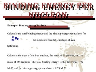 BINDING ENERGY PER
BINDING ENERGY PER
NUCLEON
NUCLEON
Example: Binding energy for iron.

Calculate the total binding energy and the binding energy per nucleon for
,

the most common stable isotope of iron.

Solution:
Calculate the mass of the iron nucleus, the mass of 26 protons, and the
mass of 30 neutrons. The total binding energy is the difference, 492
MeV, and the binding energy per nucleon is 8.79 MeV.

 