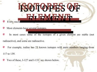 ISOTOPES OF
ISOTOPES OF
ELEMENT
ELEMENT

Every nuclide is an isotope of some other nuclide.
Most elements have several isotopes.

In most cases some of the isotopes of a given element are stable (not
radioactive), and some are radioactive.

For example, iodine has 23 known isotopes with mass numbers ranging from
117 to 139.
Two of these, I-127 and I-131, are shown below.

 