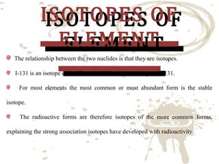 ISOTOPES OF
ISOTOPES OF
ELEMENT
ELEMENT

The relationship between the two nuclides is that they are isotopes.
I-131 is an isotope of I-127, and I-127 is also an isotope of I-131.

For most elements the most common or most abundant form is the stable
isotope.

The radioactive forms are therefore isotopes of the more common forms,
explaining the strong association isotopes have developed with radioactivity.

 