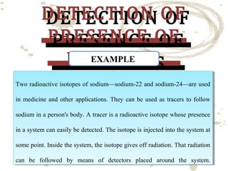 DETECTION OF
DETECTION OF
PRESENCE OF
PRESENCE OF
EXAMPLE
ISOTOPES
ISOTOPES

Two radioactive isotopes of sodium—sodium-22 and sodium-24—are used
Two radioactive isotopes of sodium—sodium-22 and sodium-24—are used
in medicine and other applications. They can be used as tracers to follow
in medicine and other applications. They can be used as tracers to follow
sodium in aaperson's body. A tracer is aaradioactive isotope whose presence
sodium in person's body. A tracer is radioactive isotope whose presence
in aasystem can easily be detected. The isotope is injected into the system at
in system can easily be detected. The isotope is injected into the system at
some point. Inside the system, the isotope gives off radiation. That radiation
some point. Inside the system, the isotope gives off radiation. That radiation
can be followed by means of detectors placed around the system.
can be followed by means of detectors placed around the system.

 