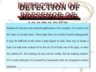 DETECTION OF
DETECTION OF
PRESENCE OF
PRESENCE OF
ISOTOPES
ISOTOPES

Sodium-24 also has non-medical applications. For example, it is used to test
Sodium-24 also has non-medical applications. For example, it is used to test
for leaks in oil pipe lines. These pipe lines are usually buried underground.
for leaks in oil pipe lines. These pipe lines are usually buried underground.
It may be difficult to tell when aa pipe begins to leak. One way to locate aa
It may be difficult to tell when pipe begins to leak. One way to locate
leak is to add some sodium-24 to the oil. If oil leaks out of the pipe, so does
leak is to add some sodium-24 to the oil. If oil leaks out of the pipe, so does
the sodium-24. The leaking oil may not be visible, but the leaking sodiumthe sodium-24. The leaking oil may not be visible, but the leaking sodium24 is easily detected. It is located by instruments that are designed to detect
24 is easily detected. It is located by instruments that are designed to detect
radiation.
radiation.

 