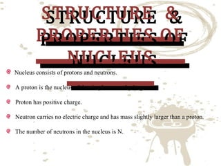 STRUCTURE &
STRUCTURE &
PROPERTIES OF
PROPERTIES OF
NUCLEUS
NUCLEUS

Nucleus consists of protons and neutrons.

A proton is the nucleus of the simplest atom hydrogen.
Proton has positive charge.

Neutron carries no electric charge and has mass slightly larger than a proton.
The number of neutrons in the nucleus is N.

 