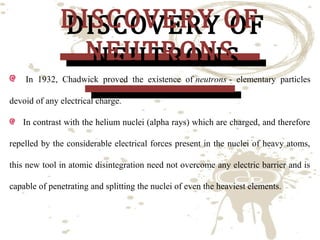 DISCOVERY OF
DISCOVERY OF
NEUTRONS
NEUTRONS

In 1932, Chadwick proved the existence of neutrons - elementary particles
devoid of any electrical charge.

In contrast with the helium nuclei (alpha rays) which are charged, and therefore
repelled by the considerable electrical forces present in the nuclei of heavy atoms,
this new tool in atomic disintegration need not overcome any electric barrier and is
capable of penetrating and splitting the nuclei of even the heaviest elements.

 