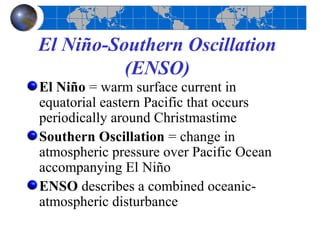 El Niño-Southern Oscillation
          (ENSO)
El Niño = warm surface current in
equatorial eastern Pacific that occurs
periodically around Christmastime
Southern Oscillation = change in
atmospheric pressure over Pacific Ocean
accompanying El Niño
ENSO describes a combined oceanic-
atmospheric disturbance
 