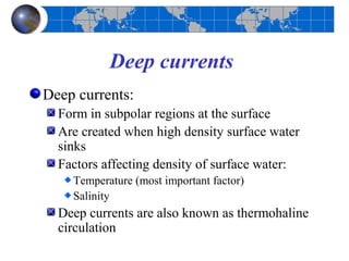 Deep currents
Deep currents:
  Form in subpolar regions at the surface
  Are created when high density surface water
  sinks
  Factors affecting density of surface water:
    Temperature (most important factor)
    Salinity
  Deep currents are also known as thermohaline
  circulation
 
