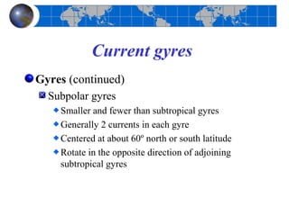 Current gyres
Gyres (continued)
  Subpolar gyres
    Smaller and fewer than subtropical gyres
    Generally 2 currents in each gyre
    Centered at about 60º north or south latitude
    Rotate in the opposite direction of adjoining
    subtropical gyres
 