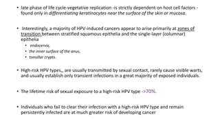 • late phase of life cycle-vegetative replication -is strictly dependent on host cell factors -
found only in differentiating keratinocytes near the surface of the skin or mucosa.
• Interestingly, a majority of HPV-induced cancers appear to arise primarily at zones of
transition between stratified squamous epithelia and the single-layer (columnar)
epithelia
• endocervix,
• the inner surface of the anus,
• tonsillar crypts.
• High-risk HPV types,, are usually transmitted by sexual contact, rarely cause visible warts,
and usually establish only transient infections in a great majority of exposed individuals.
• The lifetime risk of sexual exposure to a high-risk HPV type ->70%.
• Individuals who fail to clear their infection with a high-risk HPV type and remain
persistently infected are at much greater risk of developing cancer
 