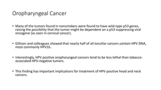 Oropharyngeal Cancer
• Many of the tumors found in nonsmokers were found to have wild-type p53 genes,
raising the possibility that the tumor might be dependent on a p53-suppressing viral
oncogene (as seen in cervical cancer).
• Gillison and colleagues showed that nearly half of all tonsillar cancers contain HPV DNA,
most commonly HPV16.
• Interestingly, HPV positive oropharyngeal cancers tend to be less lethal than tobacco-
associated HPV-negative tumors.
• This finding has important implications for treatment of HPV-positive head and neck
cancers.
 