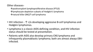 Other diseases-
posttransplant lymphoproliferative disease (PTLD)
lymphocyte-depletion subsets of Hodgkin’s lymphoma
natural killer (NK)/T-cell lymphoma
• HIV infection - ↑ r/o developing aggressive B-cell lymphomas and
Hodgkin lymphomas.
• Lymphoma is a classic AIDS-defining condition, and HIV infection
status should be tested at presentation.
• Patients with AIDS also develop primary CNS lymphoma and
infrequently plasmablastic lymphoma; both are almost always EBV-
infected.
 