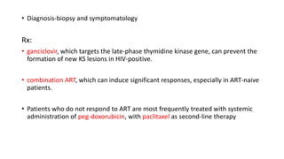 • Diagnosis-biopsy and symptomatology
Rx:
• ganciclovir, which targets the late-phase thymidine kinase gene, can prevent the
formation of new KS lesions in HIV-positive.
• combination ART, which can induce significant responses, especially in ART-naive
patients.
• Patients who do not respond to ART are most frequently treated with systemic
administration of peg-doxorubicin, with paclitaxel as second-line therapy
 