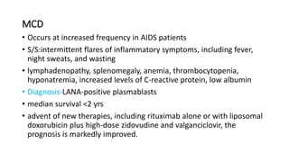 MCD
• Occurs at increased frequency in AIDS patients
• S/S:intermittent flares of inflammatory symptoms, including fever,
night sweats, and wasting
• lymphadenopathy, splenomegaly, anemia, thrombocytopenia,
hyponatremia, increased levels of C-reactive protein, low albumin
• Diagnosis-LANA-positive plasmablasts
• median survival <2 yrs
• advent of new therapies, including rituximab alone or with liposomal
doxorubicin plus high-dose zidovudine and valganciclovir, the
prognosis is markedly improved.
 