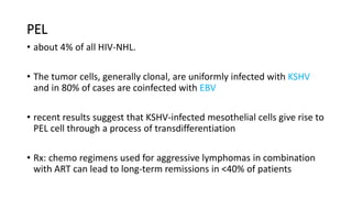 PEL
• about 4% of all HIV-NHL.
• The tumor cells, generally clonal, are uniformly infected with KSHV
and in 80% of cases are coinfected with EBV
• recent results suggest that KSHV-infected mesothelial cells give rise to
PEL cell through a process of transdifferentiation
• Rx: chemo regimens used for aggressive lymphomas in combination
with ART can lead to long-term remissions in <40% of patients
 