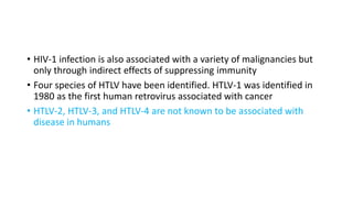 • HIV-1 infection is also associated with a variety of malignancies but
only through indirect effects of suppressing immunity
• Four species of HTLV have been identified. HTLV-1 was identified in
1980 as the first human retrovirus associated with cancer
• HTLV-2, HTLV-3, and HTLV-4 are not known to be associated with
disease in humans
 
