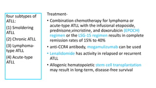 Treatment-
• Combination chemotherapy for lymphoma or
acute-type ATLL with the infusional etoposide,
prednisone,vincristine, and doxorubicin (EPOCH)
regimen or the LSG-15 regimen results in complete
remission rates of 15% to 40%
• anti-CCR4 antibody, mogamulizumab can be used
• Lenalidomide has activity in relapsed or recurrent
ATLL
• Allogenic hematopoietic stem cell transplantation
may result in long-term, disease-free survival
four subtypes of
ATLL:
(1) Smoldering
ATLL
(2) Chronic ATLL
(3) Lymphoma-
type ATLL
(4) Acute-type
ATLL
 