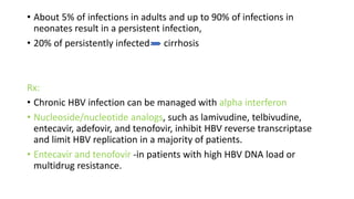 • About 5% of infections in adults and up to 90% of infections in
neonates result in a persistent infection,
• 20% of persistently infected cirrhosis
Rx:
• Chronic HBV infection can be managed with alpha interferon
• Nucleoside/nucleotide analogs, such as lamivudine, telbivudine,
entecavir, adefovir, and tenofovir, inhibit HBV reverse transcriptase
and limit HBV replication in a majority of patients.
• Entecavir and tenofovir -in patients with high HBV DNA load or
multidrug resistance.
 