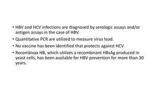 • HBV and HCV infections are diagnosed by serologic assays and/or
antigen assays in the case of HBV.
• Quantitative PCR are utilized to measure virus load.
• No vaccine has been identified that protects against HCV
• Recombivax HB, which utilizes a recombinant HBsAg produced in
yeast cells, has been available for HBV prevention for more than 30
years.
 