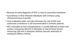 • Because an early diagnosis of HCC is a key to successful treatment
• Surveillance in HCV-infected individuals with cirrhosis using
ultrasound every 6 months.
• Viral eradication does not fully eliminate the risk of HCC and
continued surveillance is still recommended in cirrhotic patients.
• HCC amenable to liver transplantation is usually defined as either one
tumour measuring ≤50 mm in diameter or two to three tumors
measuring ≤30 mm in diameter without vascular extension or
metastasis (Milan criteria).
 