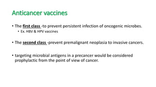 Anticancer vaccines
• The first class -to prevent persistent infection of oncogenic microbes.
• Ex. HBV & HPV vaccines
• The second class -prevent premalignant neoplasia to invasive cancers.
• targeting microbial antigens in a precancer would be considered
prophylactic from the point of view of cancer.
 