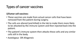 Types of cancer vaccines
1)Tumor cell vaccines:
• These vaccines are made from actual cancer cells that have been
removed from the patient during surgery.
• The cells are altered (and killed) in the lab to make them more likely
to be attacked by the immune system and then injected back into the
patient.
• The patient’s immune system then attacks these cells and any similar
cells still in the body.
• Autologous OR Allogeneic
 