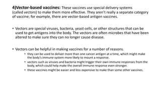 4)Vector-based vaccines: These vaccines use special delivery systems
(called vectors) to make them more effective. They aren’t really a separate category
of vaccine; for example, there are vector-based antigen vaccines.
• Vectors are special viruses, bacteria, yeast cells, or other structures that can be
used to get antigens into the body. The vectors are often microbes that have been
altered to make sure they can no longer cause disease.
• Vectors can be helpful in making vaccines for a number of reasons.
• they can be used to deliver more than one cancer antigen at a time, which might make
the body’s immune system more likely to mount a response.
• vectors such as viruses and bacteria might trigger their own immune responses from the
body, which could help make the overall immune response even stronger.
• these vaccines might be easier and less expensive to make than some other vaccines.
 