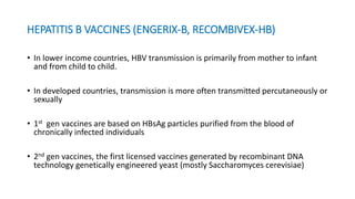 HEPATITIS B VACCINES (ENGERIX-B, RECOMBIVEX-HB)
• In lower income countries, HBV transmission is primarily from mother to infant
and from child to child.
• In developed countries, transmission is more often transmitted percutaneously or
sexually
• 1st gen vaccines are based on HBsAg particles purified from the blood of
chronically infected individuals
• 2nd gen vaccines, the first licensed vaccines generated by recombinant DNA
technology genetically engineered yeast (mostly Saccharomyces cerevisiae)
 