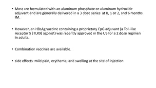 • Most are formulated with an aluminum phosphate or aluminum hydroxide
adjuvant and are generally delivered in a 3 dose series at 0, 1 or 2, and 6 months
IM.
• However, an HBsAg vaccine containing a proprietary CpG adjuvant (a Toll-like
receptor 9 [TLR9] agonist) was recently approved in the US for a 2 dose regimen
in adults.
• Combination vaccines are available.
• side effects :mild pain, erythema, and swelling at the site of injection
 