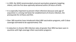 • in 1992, the WHO recommended universal vaccination programs targeting
infants, with the first dose optimally delivered within 24 hours of birth.
• It is especially important to prevent infant infections because early age of
acquisition is a strong risk factor for establishment of chronic infection, the
prerequisite for cirrhosis and HCC.
• Over 180 countries have introduced infant HBV vaccination programs, with 3 dose
coverage estimated to be approximately 75%.
• A reduction in chronic HBV infection rates of greater than 90% has been seen in
countries with high-coverage infant vaccination programs
 