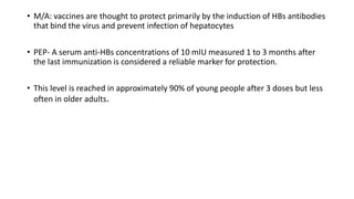 • M/A: vaccines are thought to protect primarily by the induction of HBs antibodies
that bind the virus and prevent infection of hepatocytes
• PEP- A serum anti-HBs concentrations of 10 mIU measured 1 to 3 months after
the last immunization is considered a reliable marker for protection.
• This level is reached in approximately 90% of young people after 3 doses but less
often in older adults.
 
