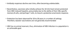 • Antibody responses decline over time, often becoming undetectable.
• Nevertheless, vaccinees who initially achieve the 10 mIU level remain protected
from HBV-induced hepatitis, presumably due to the ability of their HBs-specific
memory B cells, and perhaps T cells, to mount a protective anamnestic response.
• Protection has been observed for 20 to 30 years in a number of settings.
Therefore, booster vaccinations are not generally recommended
• HBV has no animal reservoir; thus, elimination of HBV infection in a population is
an achievable goal.
 