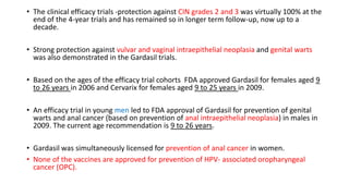 • The clinical efficacy trials -protection against CIN grades 2 and 3 was virtually 100% at the
end of the 4-year trials and has remained so in longer term follow-up, now up to a
decade.
• Strong protection against vulvar and vaginal intraepithelial neoplasia and genital warts
was also demonstrated in the Gardasil trials.
• Based on the ages of the efficacy trial cohorts FDA approved Gardasil for females aged 9
to 26 years in 2006 and Cervarix for females aged 9 to 25 years in 2009.
• An efficacy trial in young men led to FDA approval of Gardasil for prevention of genital
warts and anal cancer (based on prevention of anal intraepithelial neoplasia) in males in
2009. The current age recommendation is 9 to 26 years.
• Gardasil was simultaneously licensed for prevention of anal cancer in women.
• None of the vaccines are approved for prevention of HPV- associated oropharyngeal
cancer (OPC).
 