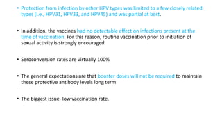 • Protection from infection by other HPV types was limited to a few closely related
types (i.e., HPV31, HPV33, and HPV45) and was partial at best.
• In addition, the vaccines had no detectable effect on infections present at the
time of vaccination. For this reason, routine vaccination prior to initiation of
sexual activity is strongly encouraged.
• Seroconversion rates are virtually 100%
• The general expectations are that booster doses will not be required to maintain
these protective antibody levels long term
• The biggest issue- low vaccination rate.
 