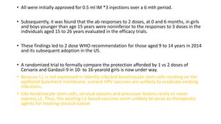 • All were initially approved for 0.5 ml IM *3 injections over a 6 mth period.
• Subsequently, it was found that the ab responses to 2 doses, at 0 and 6 months, in girls
and boys younger than age 15 years were noninferior to the responses to 3 doses in the
individuals aged 15 to 26 years evaluated in the efficacy trials.
• These findings led to 2 dose WHO recommendation for those aged 9 to 14 years in 2014
and its subsequent adoption in the US.
• A randomized trial to formally compare the protection afforded by 1 vs 2 doses of
Cervarix and Gardasil-9 in 10- to 16-yearold girls is now under way.
• Because L1 is not expressed in latently infected keratinocyte stem cells residing on the
epithelial basement membrane, current HPV vaccines are unlikely to eradicate existing
infections.
• Like keratinocyte stem cells, cervical cancers and precursor lesions rarely or never
express L1. Thus, the existing L1-based vaccines seem unlikely to serve as therapeutic
agents for treating cervical cancer.
 