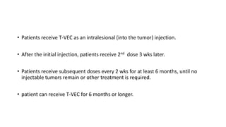 • Patients receive T-VEC as an intralesional (into the tumor) injection.
• After the initial injection, patients receive 2nd dose 3 wks later.
• Patients receive subsequent doses every 2 wks for at least 6 months, until no
injectable tumors remain or other treatment is required.
• patient can receive T-VEC for 6 months or longer.
 