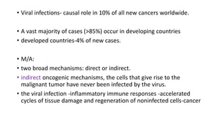 • Viral infections- causal role in 10% of all new cancers worldwide.
• A vast majority of cases (>85%) occur in developing countries
• developed countries-4% of new cases.
• M/A:
• two broad mechanisms: direct or indirect.
• indirect oncogenic mechanisms, the cells that give rise to the
malignant tumor have never been infected by the virus.
• the viral infection -inflammatory immune responses -accelerated
cycles of tissue damage and regeneration of noninfected cells-cancer
 