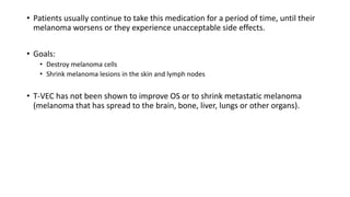 • Patients usually continue to take this medication for a period of time, until their
melanoma worsens or they experience unacceptable side effects.
• Goals:
• Destroy melanoma cells
• Shrink melanoma lesions in the skin and lymph nodes
• T-VEC has not been shown to improve OS or to shrink metastatic melanoma
(melanoma that has spread to the brain, bone, liver, lungs or other organs).
 