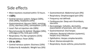 Side effects
• Most reactions resolved within 72 hours.
• >10%:
• Central nervous system: Fatigue (50%),
chills (49%), headache (19%)
• Gastrointestinal: Nausea (36%), vomiting
(21%), diarrhea (19%), constipation (12%)
• Local: Pain at injection site (28%)
• Neuromuscular & skeletal: Myalgia (18%),
arthralgia (17%), limb pain (16%)
• Respiratory: Flu-like symptoms (31%)
• Miscellaneous: Fever (43%)
• 1% to 10%:
• Central nervous system: Dizziness (10%)
• Endocrine & metabolic: Weight loss (6%)
• Gastrointestinal: Abdominal pain (9%)
• Respiratory: Oropharyngeal pain (6%)
• Frequency not defined:
• Cardiovascular: Deep vein thrombosis,
vasculitis
• Dermatologic: Cellulitis, dermatitis,
exacerbation of psoriasis, skin rash, vitiligo
• Gastrointestinal: Oral herpes
• Infection: Bacterial infection (systemic),
herpes virus infection
• Ophthalmic: Herpes simplex keratitis
• Renal: Glomerulonephritis
• Respiratory: Acute asthma, pneumonitis
 