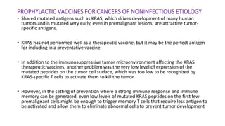 PROPHYLACTIC VACCINES FOR CANCERS OF NONINFECTIOUS ETIOLOGY
• Shared mutated antigens such as KRAS, which drives development of many human
tumors and is mutated very early, even in premalignant lesions, are attractive tumor-
specific antigens.
• KRAS has not performed well as a therapeutic vaccine, but it may be the perfect antigen
for including in a preventative vaccine.
• In addition to the immunosuppressive tumor microenvironment affecting the KRAS
therapeutic vaccines, another problem was the very low level of expression of the
mutated peptides on the tumor cell surface, which was too low to be recognized by
KRAS-specific T cells to activate them to kill the tumor.
• However, in the setting of prevention where a strong immune response and immune
memory can be generated, even low levels of mutated KRAS peptides on the first few
premalignant cells might be enough to trigger memory T cells that require less antigen to
be activated and allow them to eliminate abnormal cells to prevent tumor development
 